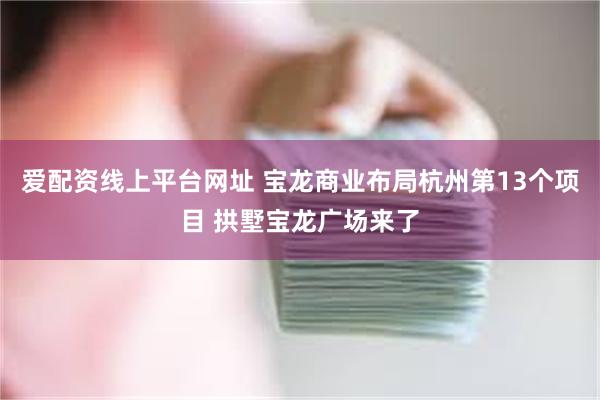 爱配资线上平台网址 宝龙商业布局杭州第13个项目 拱墅宝龙广场来了