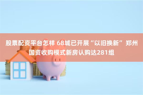 股票配资平台怎样 68城已开展“以旧换新” 郑州国资收购模式新房认购达281组