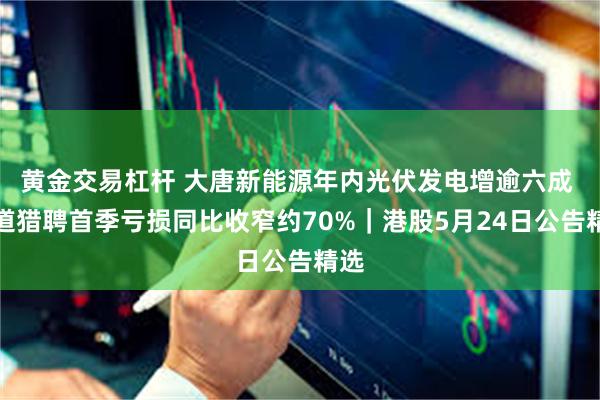 黄金交易杠杆 大唐新能源年内光伏发电增逾六成 同道猎聘首季亏损同比收窄约70%｜港股5月24日公告精选