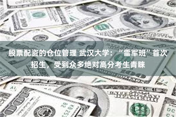 股票配资的仓位管理 武汉大学：“雷军班”首次招生，受到众多绝对高分考生青睐