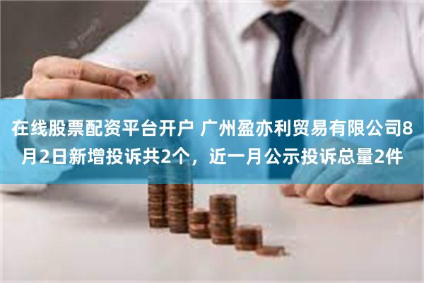 在线股票配资平台开户 广州盈亦利贸易有限公司8月2日新增投诉共2个，近一月公示投诉总量2件