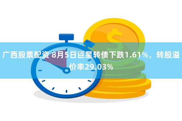 广西股票配资 8月5日巨星转债下跌1.61%，转股溢价率29.03%