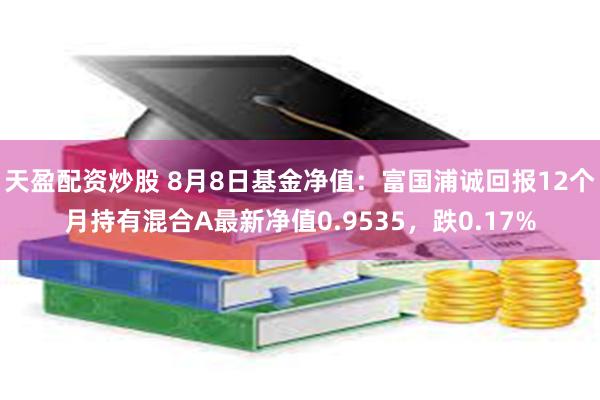 天盈配资炒股 8月8日基金净值：富国浦诚回报12个月持有混合A最新净值0.9535，跌0.17%