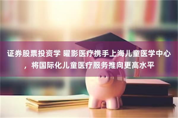 证券股票投资学 曜影医疗携手上海儿童医学中心，将国际化儿童医疗服务推向更高水平