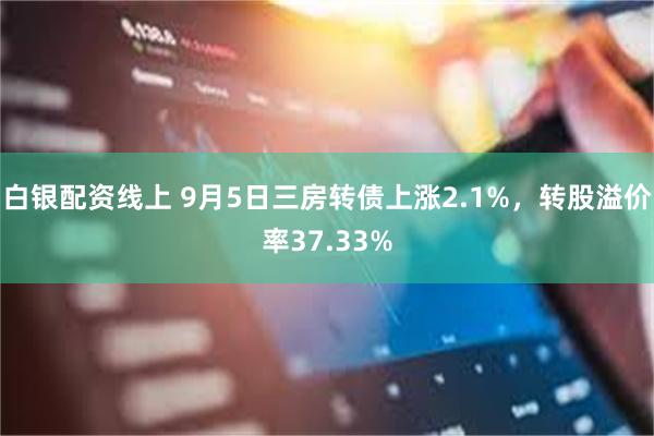 白银配资线上 9月5日三房转债上涨2.1%，转股溢价率37.33%