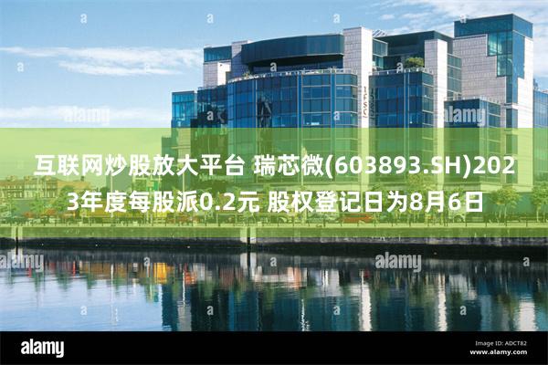 互联网炒股放大平台 瑞芯微(603893.SH)2023年度每股派0.2元 股权登记日为8月6日