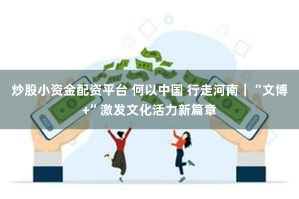 炒股小资金配资平台 何以中国 行走河南｜“文博+”激发文化活力新篇章