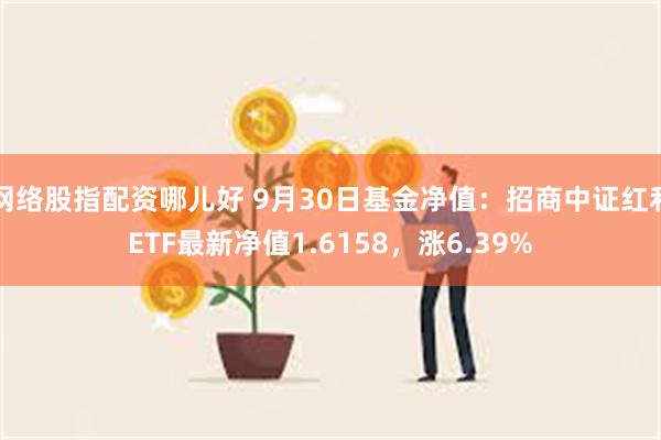 网络股指配资哪儿好 9月30日基金净值：招商中证红利ETF最新净值1.6158，涨6.39%