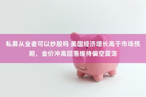 私募从业者可以炒股吗 美国经济增长高于市场预期，金价冲高回落维持偏空震荡