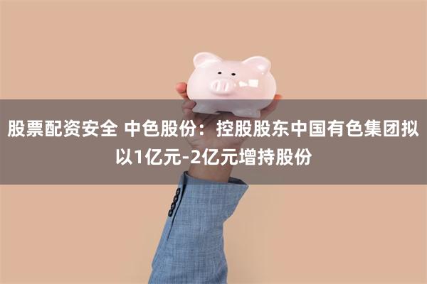 股票配资安全 中色股份：控股股东中国有色集团拟以1亿元-2亿元增持股份