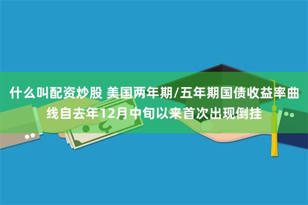 什么叫配资炒股 美国两年期/五年期国债收益率曲线自去年12月中旬以来首次出现倒挂