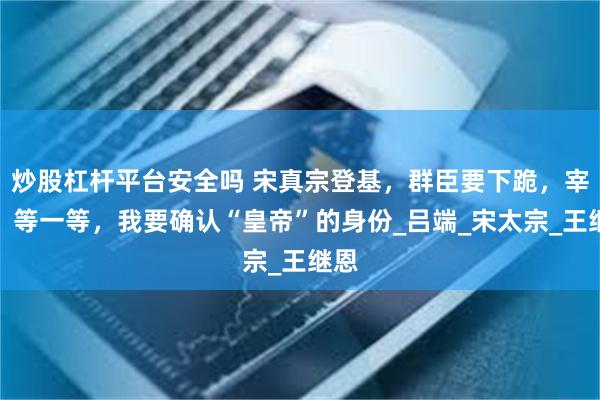 炒股杠杆平台安全吗 宋真宗登基,群臣要下跪,宰相:等一等,我要确认“皇帝”的身份_吕端_宋太宗_王继恩