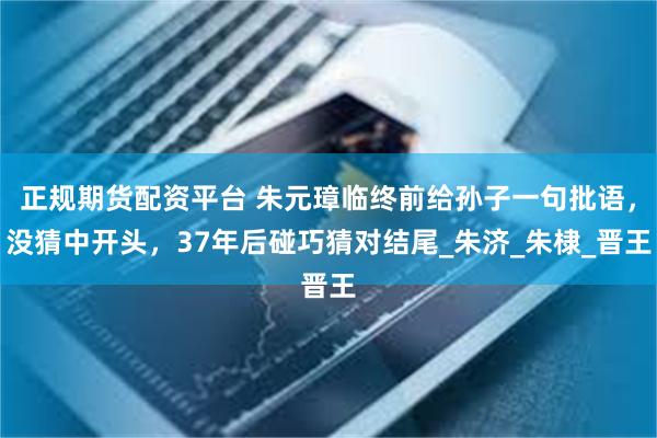 正规期货配资平台 朱元璋临终前给孙子一句批语,没猜中开头,37年后碰巧猜对结尾_朱济_朱棣_晋王