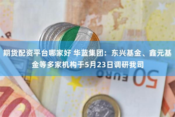 期货配资平台哪家好 华蓝集团:东兴基金、鑫元基金等多家机构于5月23日调研我司