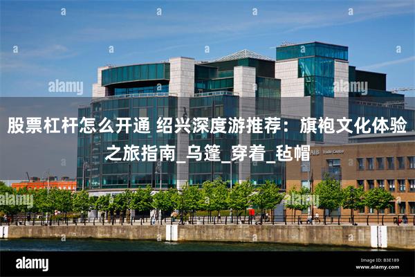 股票杠杆怎么开通 绍兴深度游推荐:旗袍文化体验之旅指南_乌篷_穿着_毡帽
