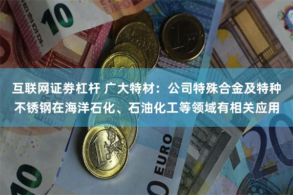 互联网证劵杠杆 广大特材:公司特殊合金及特种不锈钢在海洋石化、石油化工等领域有相关应用
