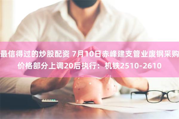 最信得过的炒股配资 7月10日赤峰建支管业废钢采购价格部分上调20后执行:机铁2510-2610