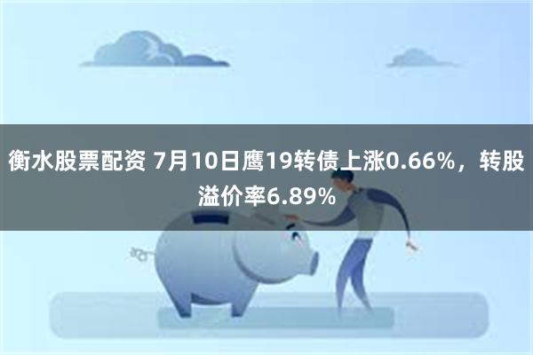 衡水股票配资 7月10日鹰19转债上涨0.66%,转股溢价率6.89%