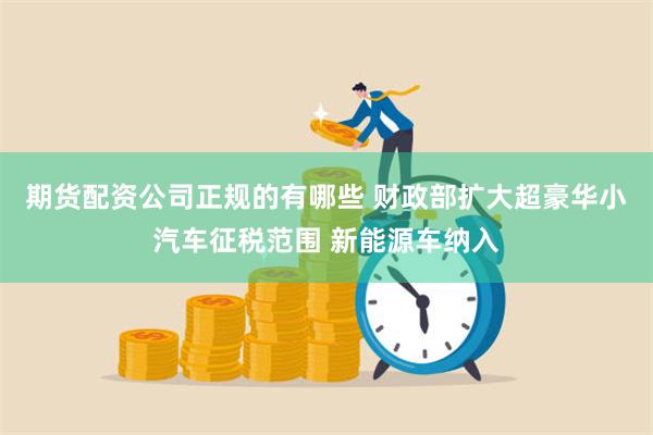 期货配资公司正规的有哪些 财政部扩大超豪华小汽车征税范围 新能源车纳入