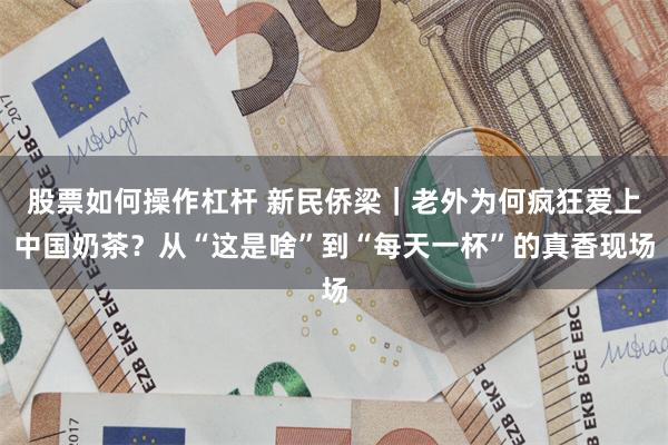 股票如何操作杠杆 新民侨梁|老外为何疯狂爱上中国奶茶?从“这是啥”到“每天一杯”的真香现场