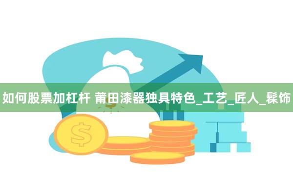 如何股票加杠杆 莆田漆器独具特色_工艺_匠人_髹饰