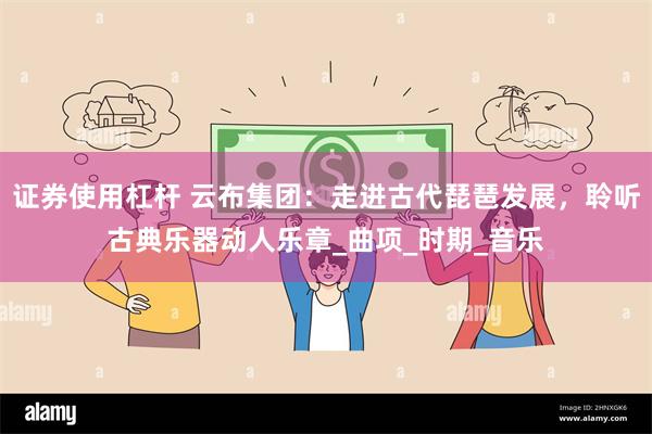 证券使用杠杆 云布集团:走进古代琵琶发展,聆听古典乐器动人乐章_曲项_时期_音乐