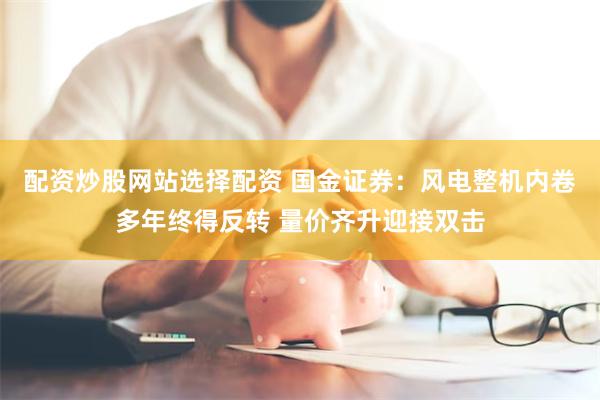 配资炒股网站选择配资 国金证券:风电整机内卷多年终得反转 量价齐升迎接双击