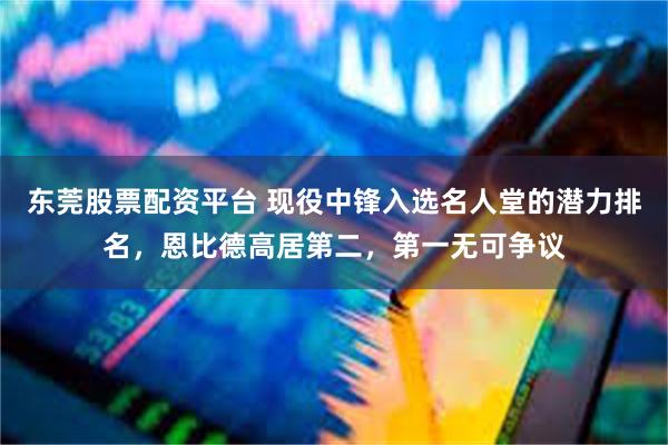 东莞股票配资平台 现役中锋入选名人堂的潜力排名，恩比德高居第二，第一无可争议