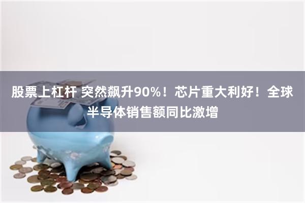 股票上杠杆 突然飙升90%！芯片重大利好！全球半导体销售额同比激增